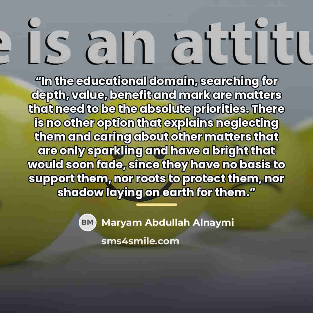 “In the educational domain, searching for depth, value, benefit and mark are matters that need to be the absolute priorities. There is no other option that explains neglecting them and caring about other matters that are only sparkling and have a bright that would soon fade, since they have no…” quote by Maryam Abdullah Alnaymi