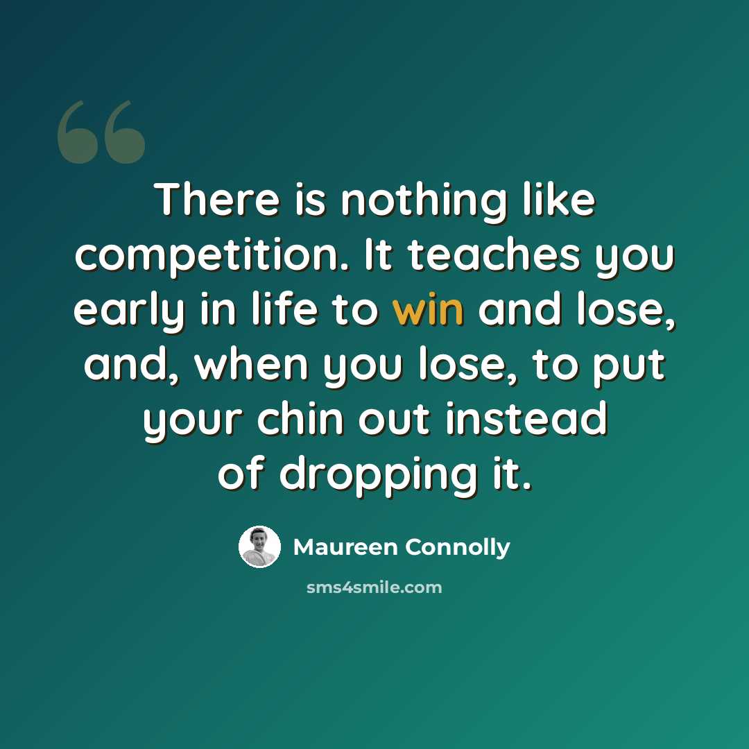 “There is nothing like competition. It teaches you early in life to win and lose, and, when you lose, to put your chin out instead of dropping it.” quote by Maureen Connolly