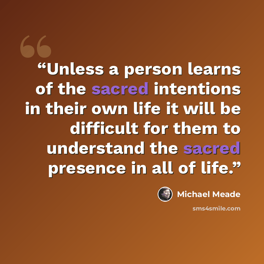 “Unless a person learns of the sacred intentions in their own life it will be difficult for them to understand the sacred presence in all of life.” quote by Michael Meade