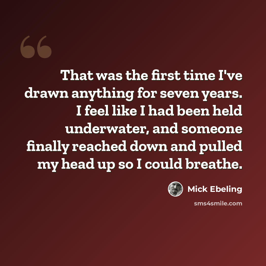 “That was the first time I've drawn anything for seven years. I feel like I had been held underwater, and someone finally reached down and pulled my head up so I could breathe.” quote by Mick Ebeling
