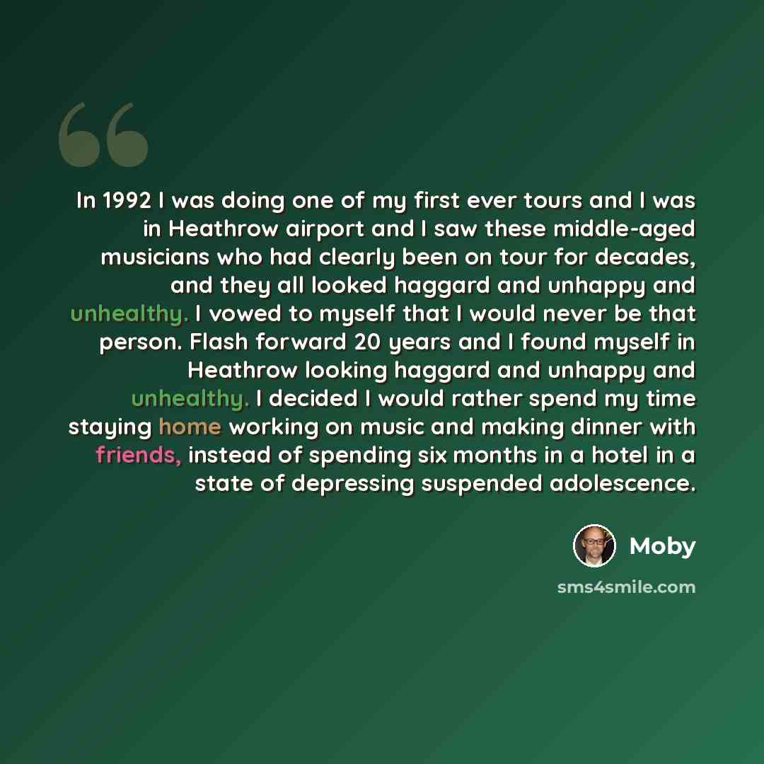 “In 1992 I was doing one of my first ever tours and I was in Heathrow airport and I saw these middle-aged musicians who had clearly been on tour for decades, and they all looked haggard and unhappy and unhealthy. I vowed to myself that I would never be that person. Flash forward 20 years and I…” quote by Moby