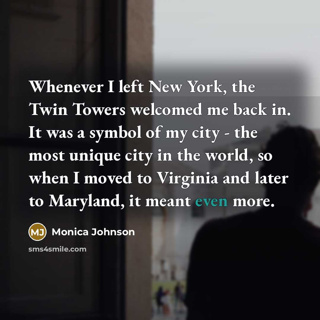 “Whenever I left New York, the Twin Towers welcomed me back in. It was a symbol of my city - the most unique city in the world, so when I moved to Virginia and later to Maryland, it meant even more.” quote by Monica Johnson