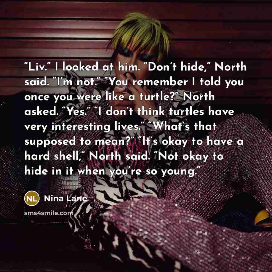 “Liv.” I looked at him. “Don’t hide,” North said. “I’m not.” “You remember I told you once you were like a turtle?” North asked. “Yes.” “I don’t think turtles have very interesting lives.” “What’s that supposed to mean?” “It’s okay to have a hard shell,” North said. “Not okay to hide in it when…” quote by Nina Lane