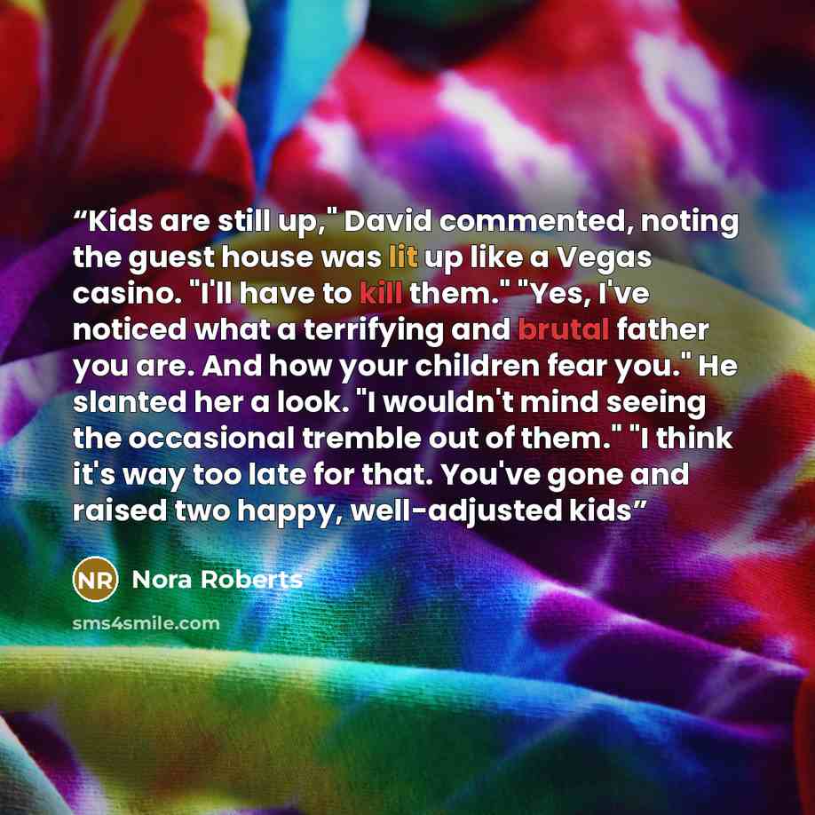“Kids are still up," David commented, noting the guest house was lit up like a Vegas casino. "I'll have to kill them." "Yes, I've noticed what a terrifying and brutal father you are. And how your children fear you." He slanted her a look. "I wouldn't mind seeing the occasional tremble out of them."…” quote by Nora Roberts
