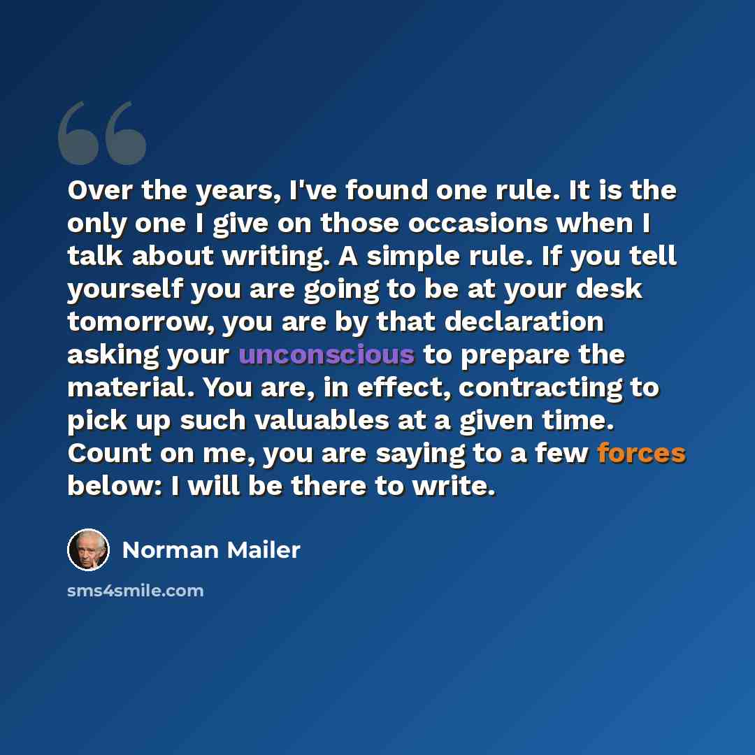 “Over the years, I've found one rule. It is the only one I give on those occasions when I talk about writing. A simple rule. If you tell yourself you are going to be at your desk tomorrow, you are by that declaration asking your unconscious to prepare the material. You are, in effect, contracting…” quote by Norman Mailer