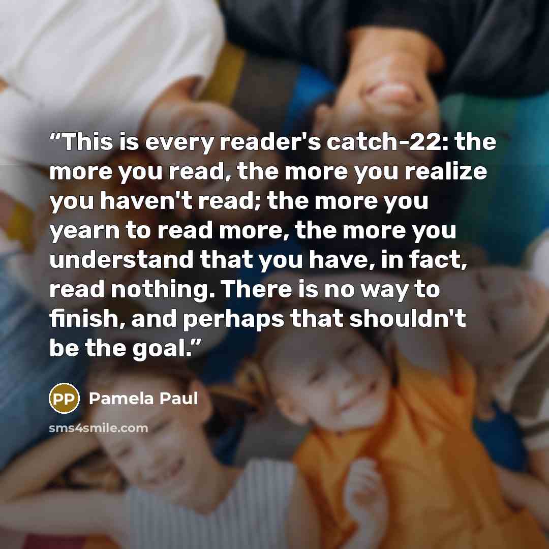 “This is every reader's catch-22: the more you read, the more you realize you haven't read; the more you yearn to read more, the more you understand that you have, in fact, read nothing. There is no way to finish, and perhaps that shouldn't be the goal.” quote by Pamela Paul