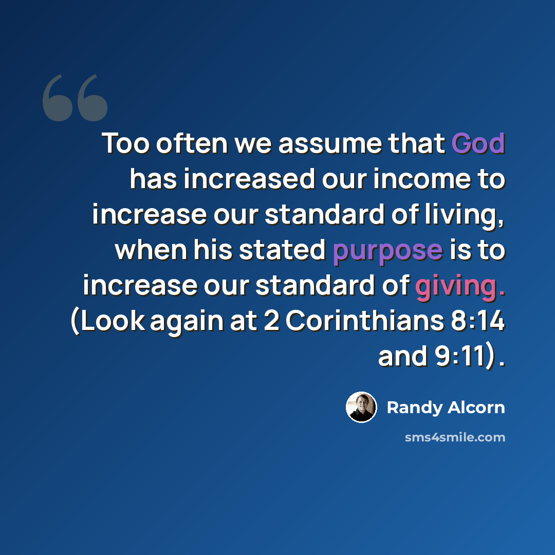 “Too often we assume that God has increased our income to increase our standard of living, when his stated purpose is to increase our standard of giving. (Look again at 2 Corinthians 8:14 and 9:11).” quote by Randy Alcorn