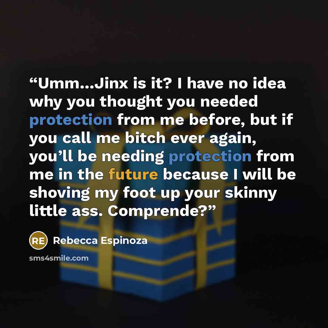 “Umm…Jinx is it? I have no idea why you thought you needed protection from me before, but if you call me bitch ever again, you’ll be needing protection from me in the future because I will be shoving my foot up your skinny little ass. Comprende?” quote by Rebecca Espinoza