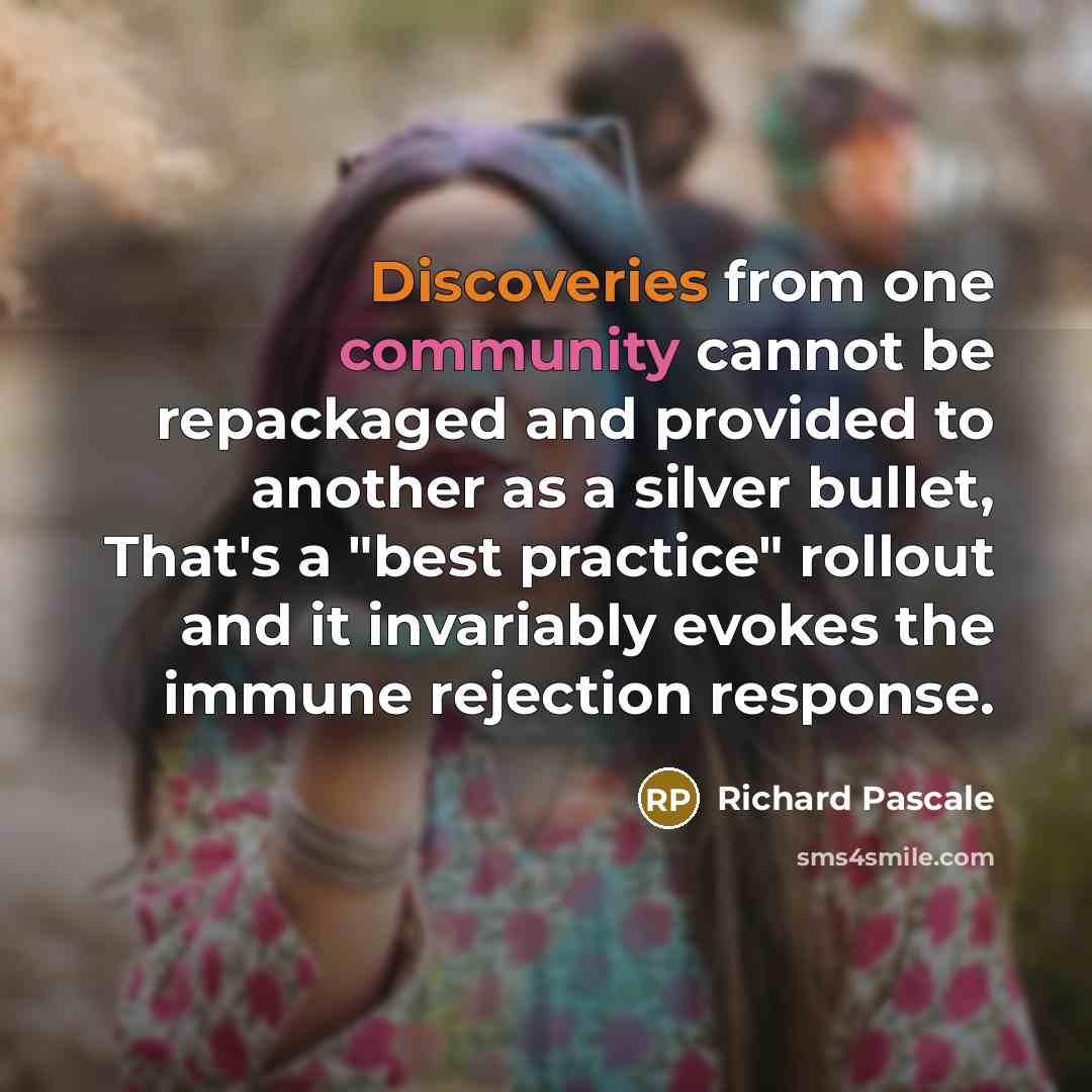 “Discoveries from one community cannot be repackaged and provided to another as a silver bullet, That's a "best practice" rollout and it invariably evokes the immune rejection response.” quote by Richard Pascale
