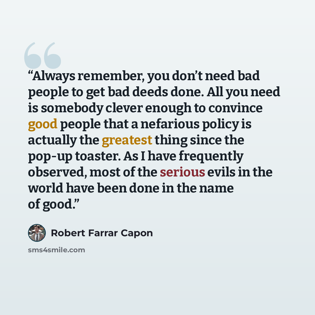 “Always remember, you don’t need bad people to get bad deeds done. All you need is somebody clever enough to convince good people that a nefarious policy is actually the greatest thing since the pop-up toaster. As I have frequently observed, most of the serious evils in the world have been done in…” quote by Robert Farrar Capon