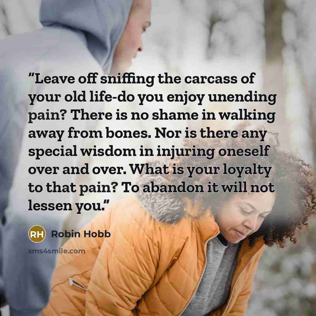 “Leave off sniffing the carcass of your old life-do you enjoy unending pain? There is no shame in walking away from bones. Nor is there any special wisdom in injuring oneself over and over. What is your loyalty to that pain? To abandon it will not lessen you.” quote by Robin Hobb