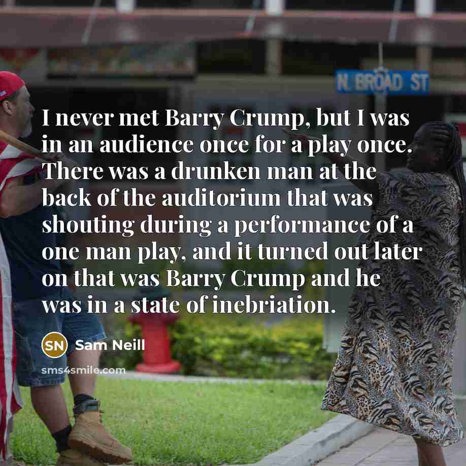 “I never met Barry Crump, but I was in an audience once for a play once. There was a drunken man at the back of the auditorium that was shouting during a performance of a one man play, and it turned out later on that was Barry Crump and he was in a state of inebriation.” quote by Sam Neill