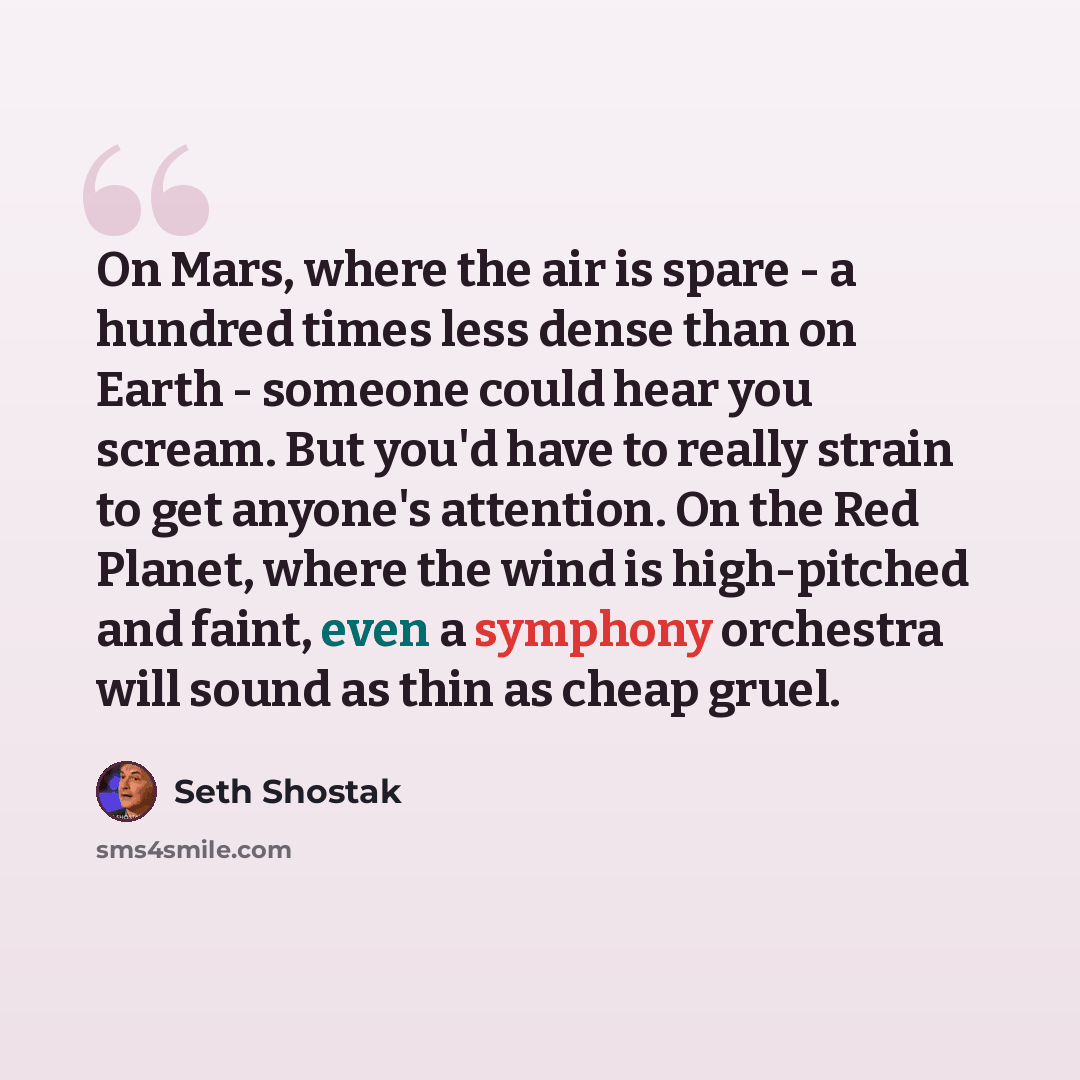 “On Mars, where the air is spare - a hundred times less dense than on Earth - someone could hear you scream. But you'd have to really strain to get anyone's attention. On the Red Planet, where the wind is high-pitched and faint, even a symphony orchestra will sound as thin as cheap gruel.” quote by Seth Shostak