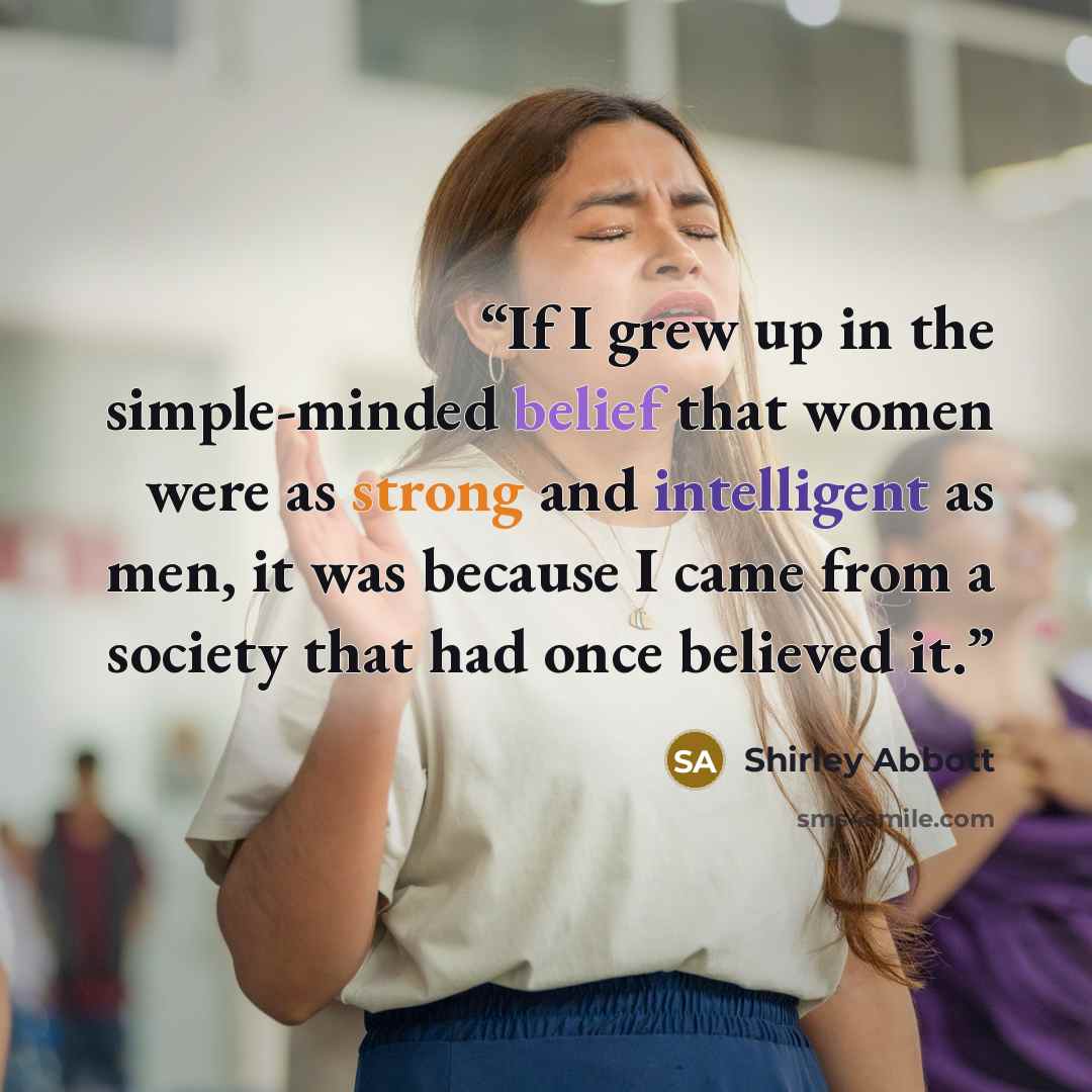 “If I grew up in the simple-minded belief that women were as strong and intelligent as men, it was because I came from a society that had once believed it.” quote by Shirley Abbott