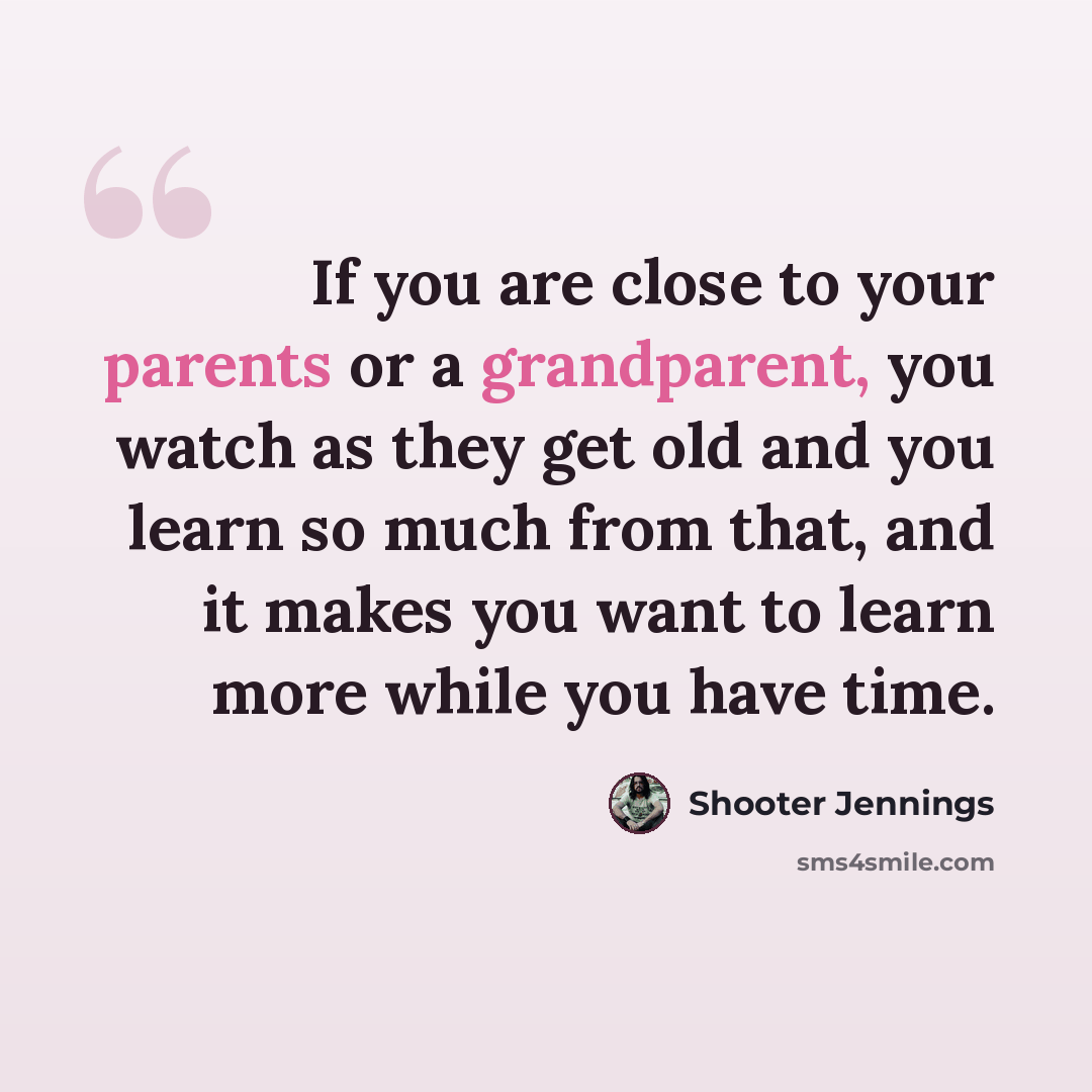 “If you are close to your parents or a grandparent, you watch as they get old and you learn so much from that, and it makes you want to learn more while you have time.” quote by Shooter Jennings