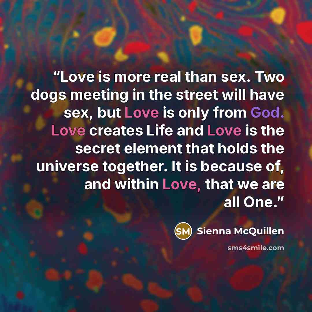 “Love is more real than sex. Two dogs meeting in the street will have sex, but Love is only from God. Love creates Life and Love is the secret element that holds the universe together. It is because of, and within Love, that we are all One.” quote by Sienna McQuillen