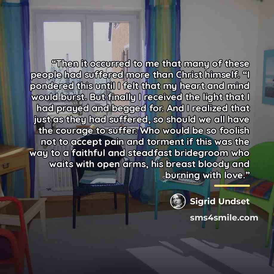 “Then it occurred to me that many of these people had suffered more than Christ himself. “I pondered this until I felt that my heart and mind would burst. But finally I received the light that I had prayed and begged for. And I realized that just as they had suffered, so should we all have the…” quote by Sigrid Undset