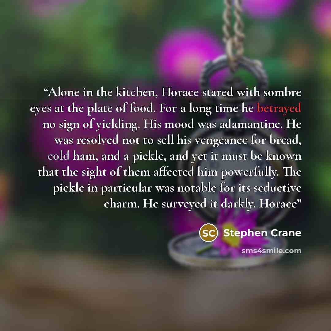 “Alone in the kitchen, Horace stared with sombre eyes at the plate of food. For a long time he betrayed no sign of yielding. His mood was adamantine. He was resolved not to sell his vengeance for bread, cold ham, and a pickle, and yet it must be known that the sight of them affected him powerfully…” quote by Stephen Crane