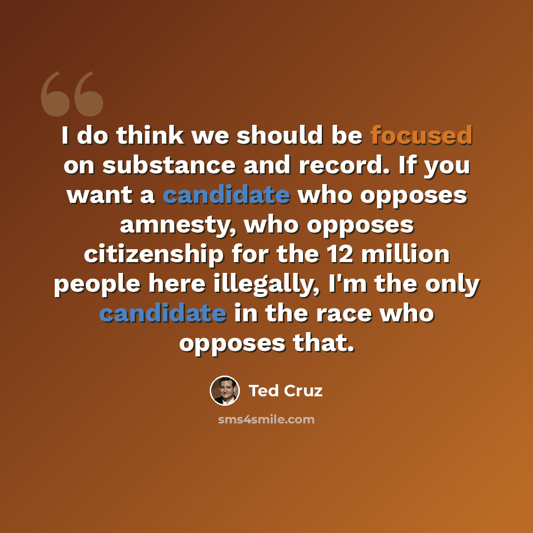 “I do think we should be focused on substance and record. If you want a candidate who opposes amnesty, who opposes citizenship for the 12 million people here illegally, I'm the only candidate in the race who opposes that.” quote by Ted Cruz