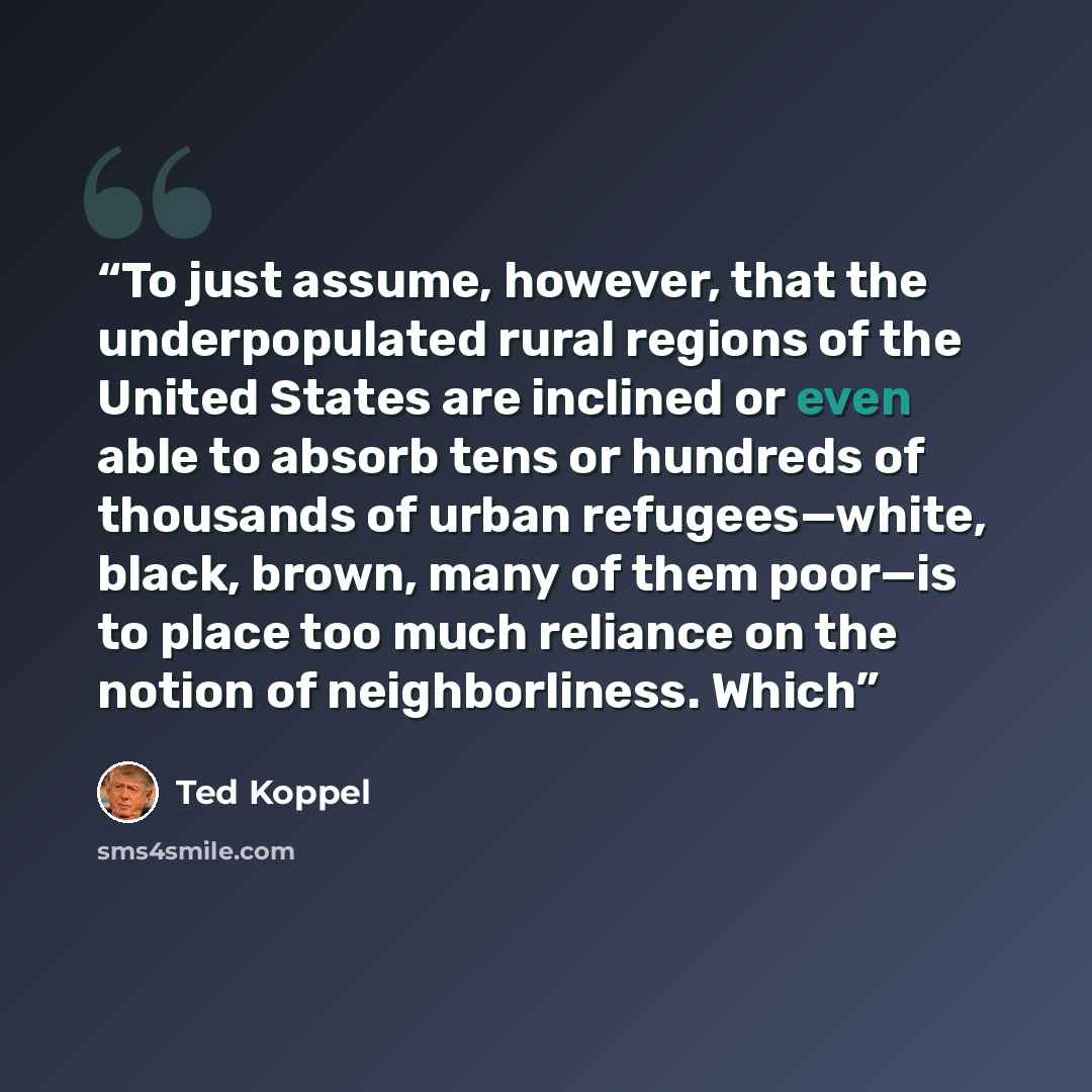 “To just assume, however, that the underpopulated rural regions of the United States are inclined or even able to absorb tens or hundreds of thousands of urban refugees—white, black, brown, many of them poor—is to place too much reliance on the notion of neighborliness. Which” quote by Ted Koppel