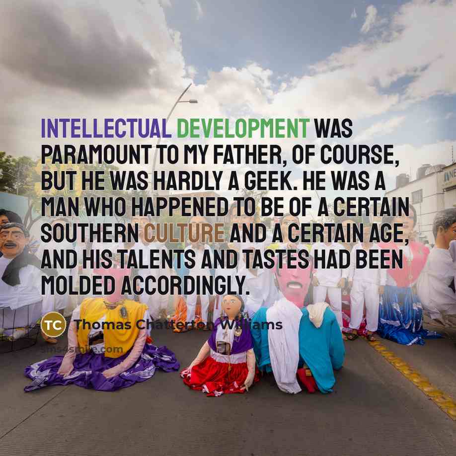 “Intellectual development was paramount to my father, of course, but he was hardly a geek. He was a man who happened to be of a certain Southern culture and a certain age, and his talents and tastes had been molded accordingly.” quote by Thomas Chatterton Williams