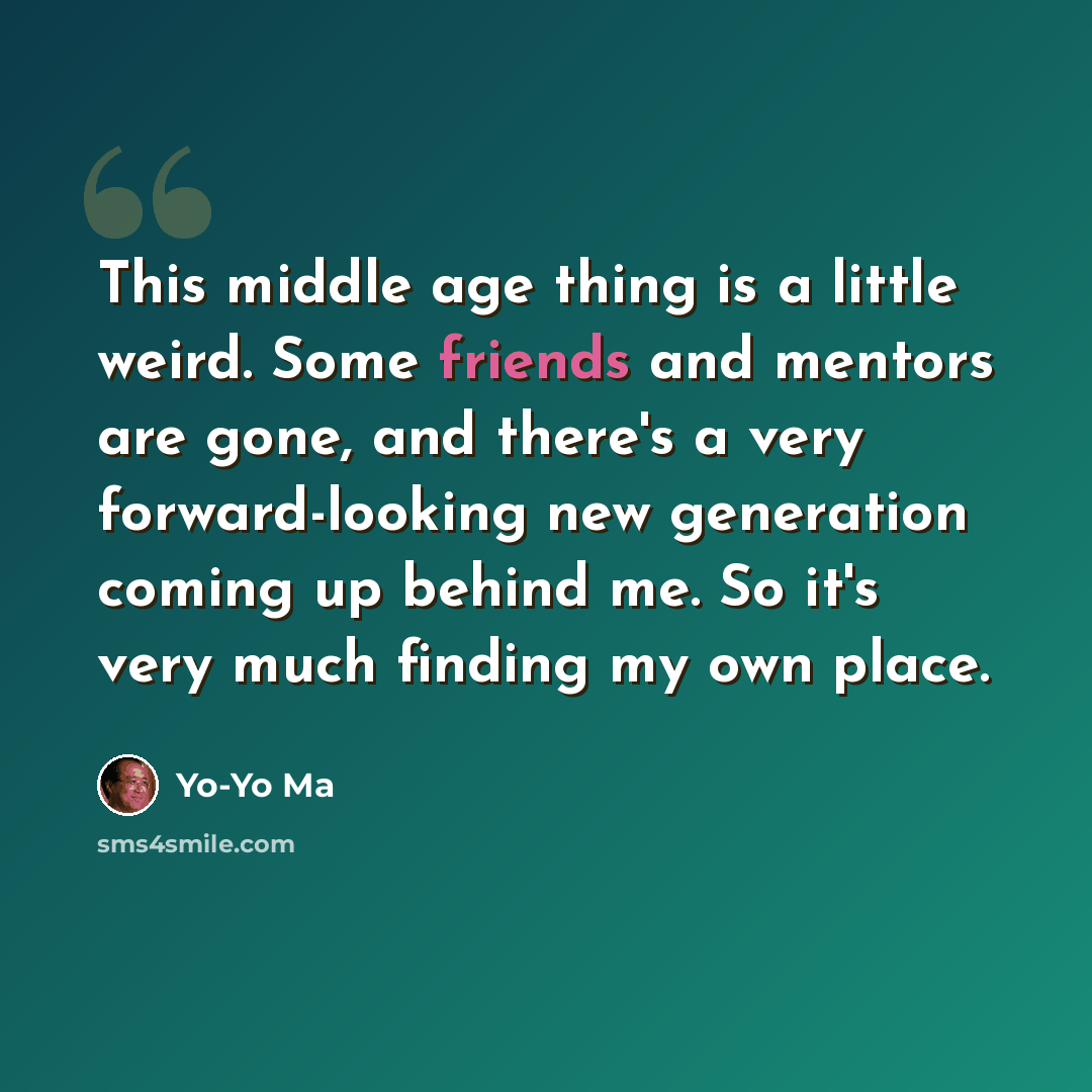 “This middle age thing is a little weird. Some friends and mentors are gone, and there's a very forward-looking new generation coming up behind me. So it's very much finding my own place.” quote by Yo-Yo Ma