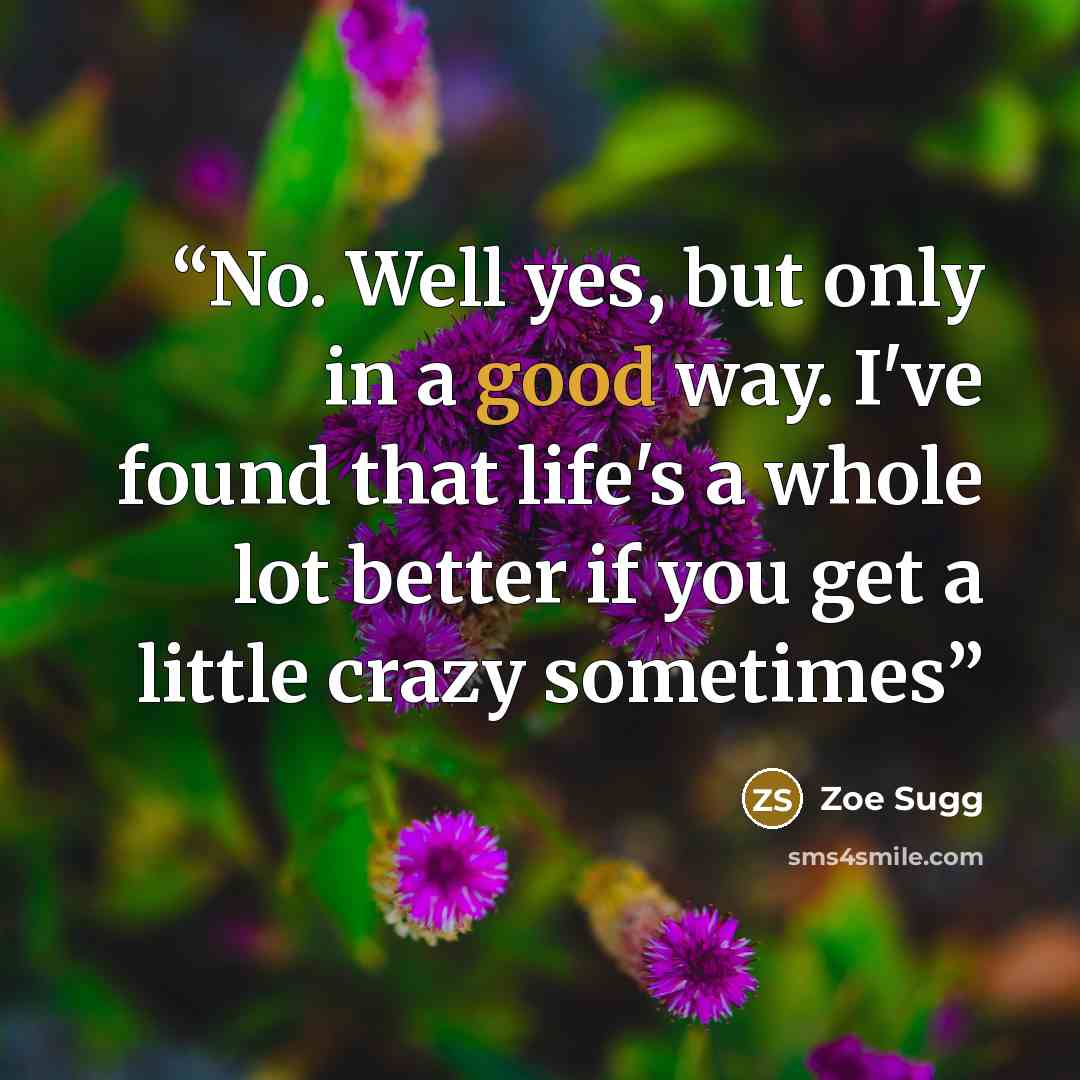 “No. Well yes, but only in a good way. I've found that life's a whole lot better if you get a little crazy sometimes” quote by Zoe Sugg