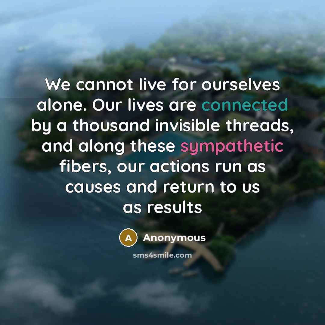 “We cannot live for ourselves alone. Our lives are connected by a thousand invisible threads, and along these sympathetic fibers, our actions run as causes and return to us as results” quote by Anonymous