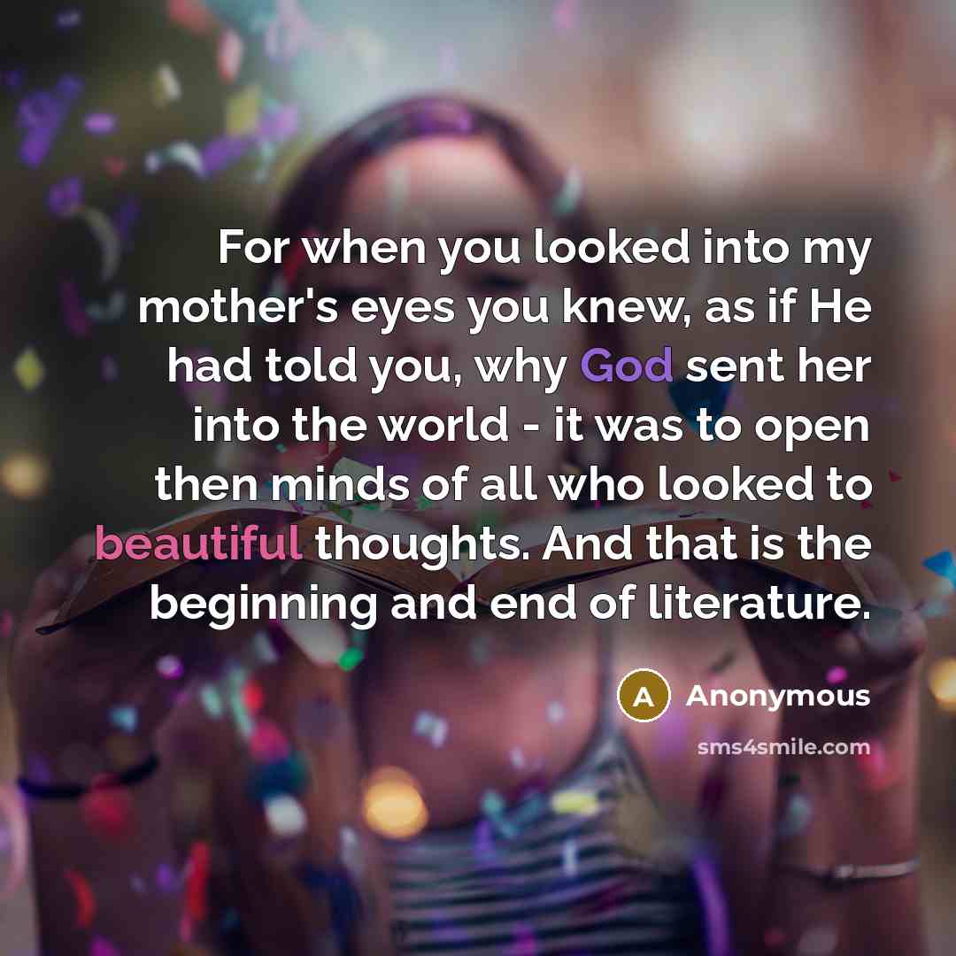 “For when you looked into my mother's eyes you knew, as if He had told you, why God sent her into the world - it was to open then minds of all who looked to beautiful thoughts. And that is the beginning and end of literature.” quote by Anonymous