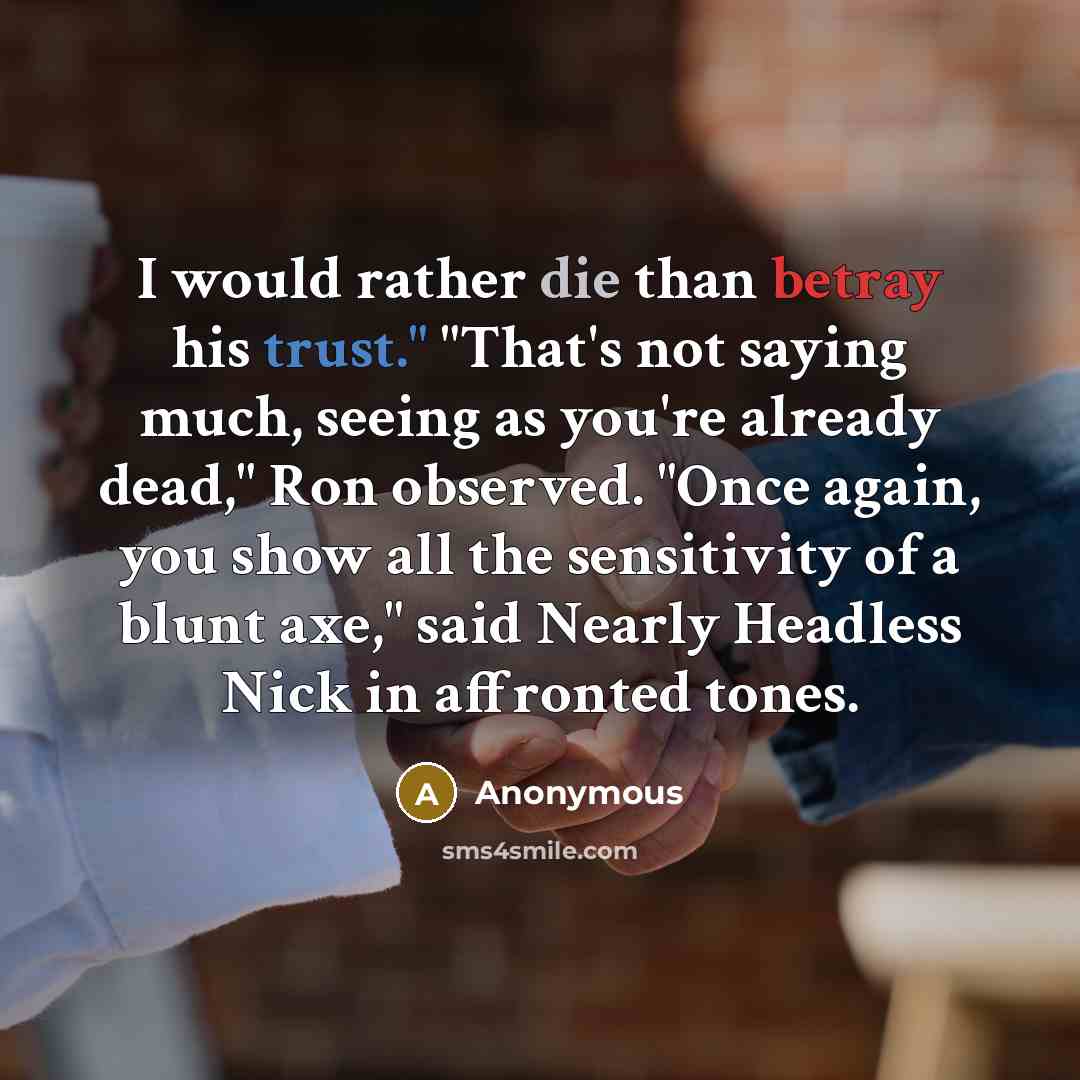 “I would rather die than betray his trust." "That's not saying much, seeing as you're already dead," Ron observed. "Once again, you show all the sensitivity of a blunt axe," said Nearly Headless Nick in affronted tones.” quote by Anonymous