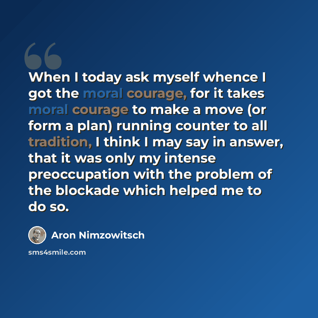 “When I today ask myself whence I got the moral courage, for it takes moral courage to make a move (or form a plan) running counter to all tradition, I think I may say in answer, that it was only my intense preoccupation with the problem of the blockade which helped me to do so.” quote by Aron Nimzowitsch