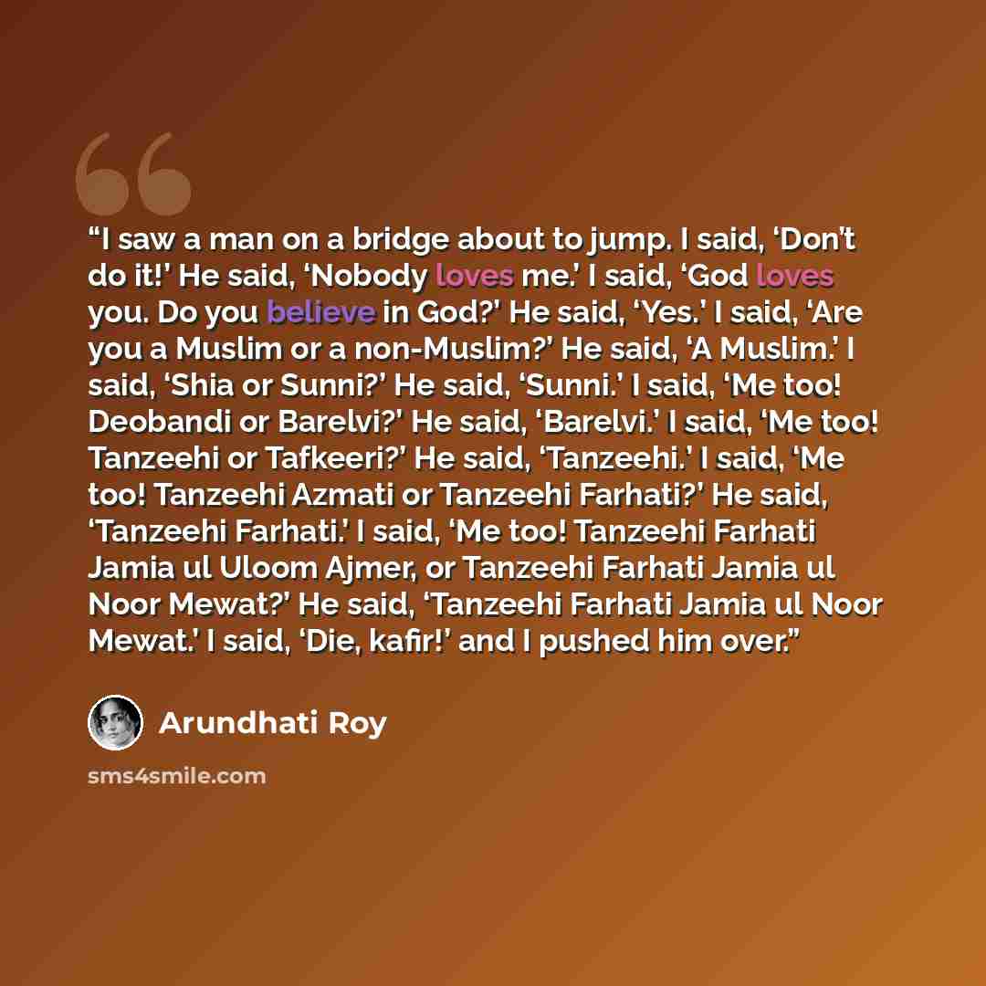 “I saw a man on a bridge about to jump. I said, ‘Don’t do it!’ He said, ‘Nobody loves me.’ I said, ‘God loves you. Do you believe in God?’ He said, ‘Yes.’ I said, ‘Are you a Muslim or a non-Muslim?’ He said, ‘A Muslim.’ I said, ‘Shia or Sunni?’ He said, ‘Sunni.’ I said, ‘Me too! Deobandi or…” quote by Arundhati Roy