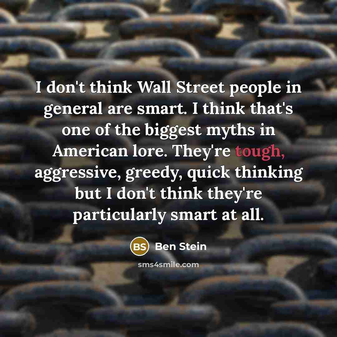 “I don't think Wall Street people in general are smart. I think that's one of the biggest myths in American lore. They're tough, aggressive, greedy, quick thinking but I don't think they're particularly smart at all.” quote by Ben Stein