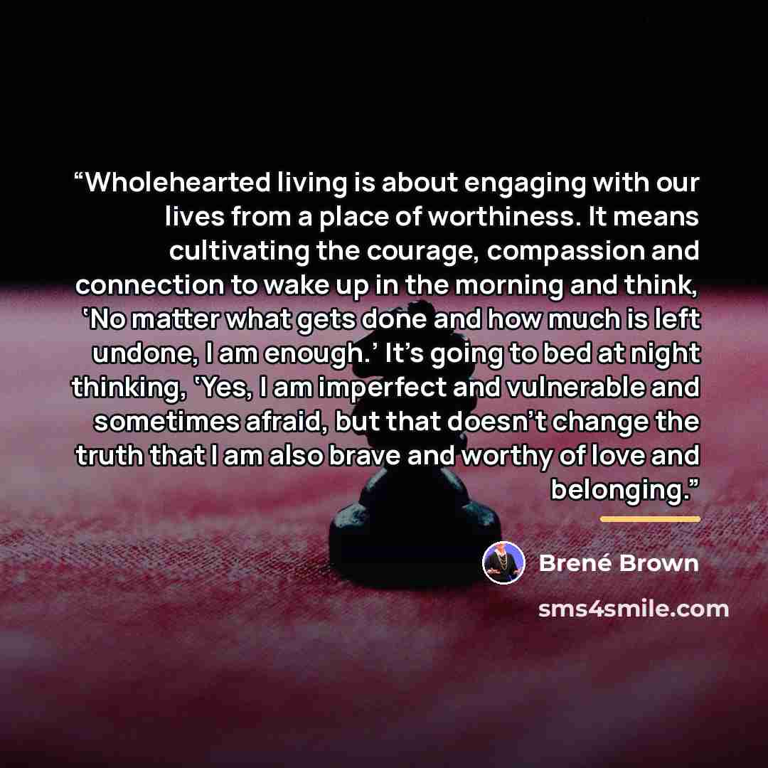 “Wholehearted living is about engaging with our lives from a place of worthiness. It means cultivating the courage, compassion and connection to wake up in the morning and think, ‘No matter what gets done and how much is left undone, I am enough.’ It’s going to bed at night thinking, ‘Yes, I am…” quote by Brené Brown