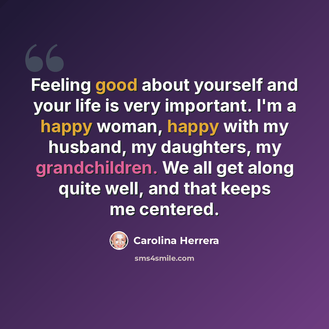 “Feeling good about yourself and your life is very important. I'm a happy woman, happy with my husband, my daughters, my grandchildren. We all get along quite well, and that keeps me centered.” quote by Carolina Herrera