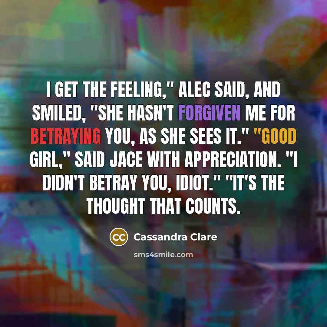 “I get the feeling," Alec said, and smiled, "she hasn't forgiven me for betraying you, as she sees it." "Good girl," said Jace with appreciation. "I didn't betray you, idiot." "It's the thought that counts.” quote by Cassandra Clare