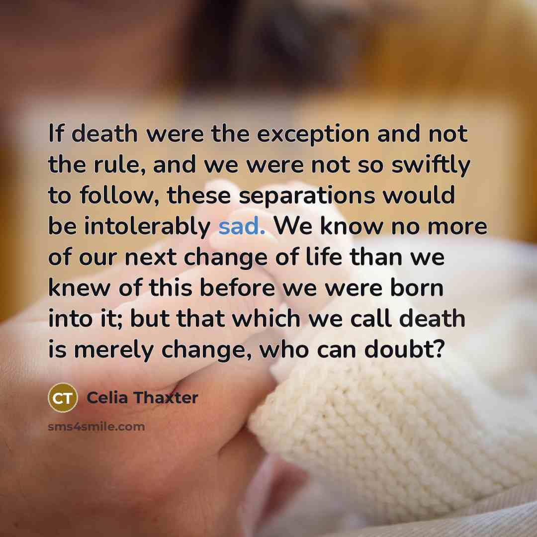 “If death were the exception and not the rule, and we were not so swiftly to follow, these separations would be intolerably sad. We know no more of our next change of life than we knew of this before we were born into it; but that which we call death is merely change, who can doubt?” quote by Celia Thaxter