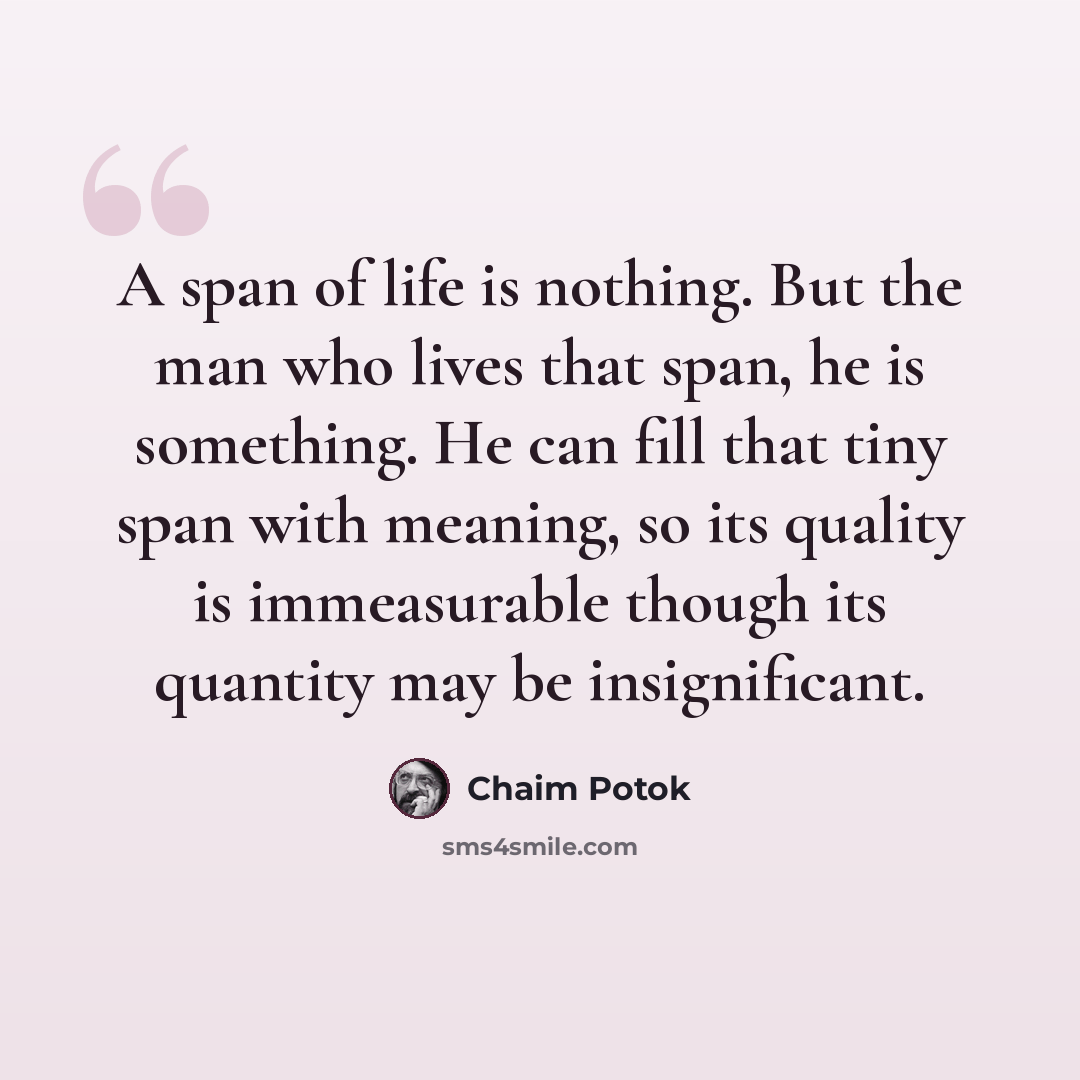 “A span of life is nothing. But the man who lives that span, he is something. He can fill that tiny span with meaning, so its quality is immeasurable though its quantity may be insignificant.” quote by Chaim Potok