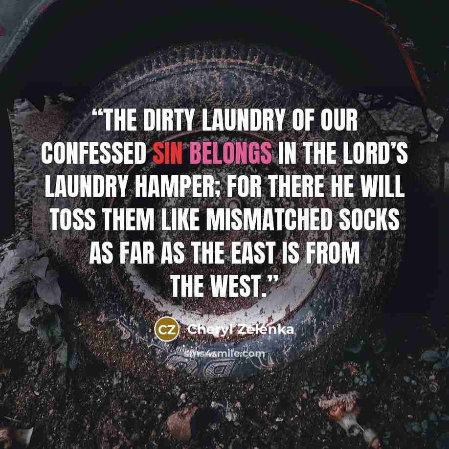 “The dirty laundry of our confessed sin belongs in the Lord’s laundry hamper; for there He will toss them like mismatched socks as far as the east is from the west.” quote by Cheryl Zelenka