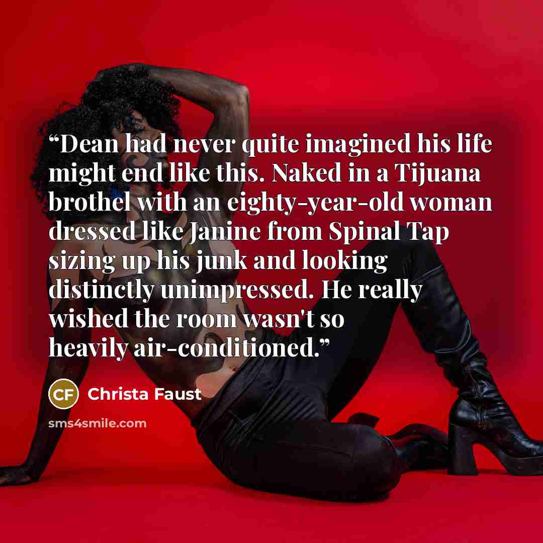 “Dean had never quite imagined his life might end like this. Naked in a Tijuana brothel with an eighty-year-old woman dressed like Janine from Spinal Tap sizing up his junk and looking distinctly unimpressed. He really wished the room wasn't so heavily air-conditioned.” quote by Christa Faust