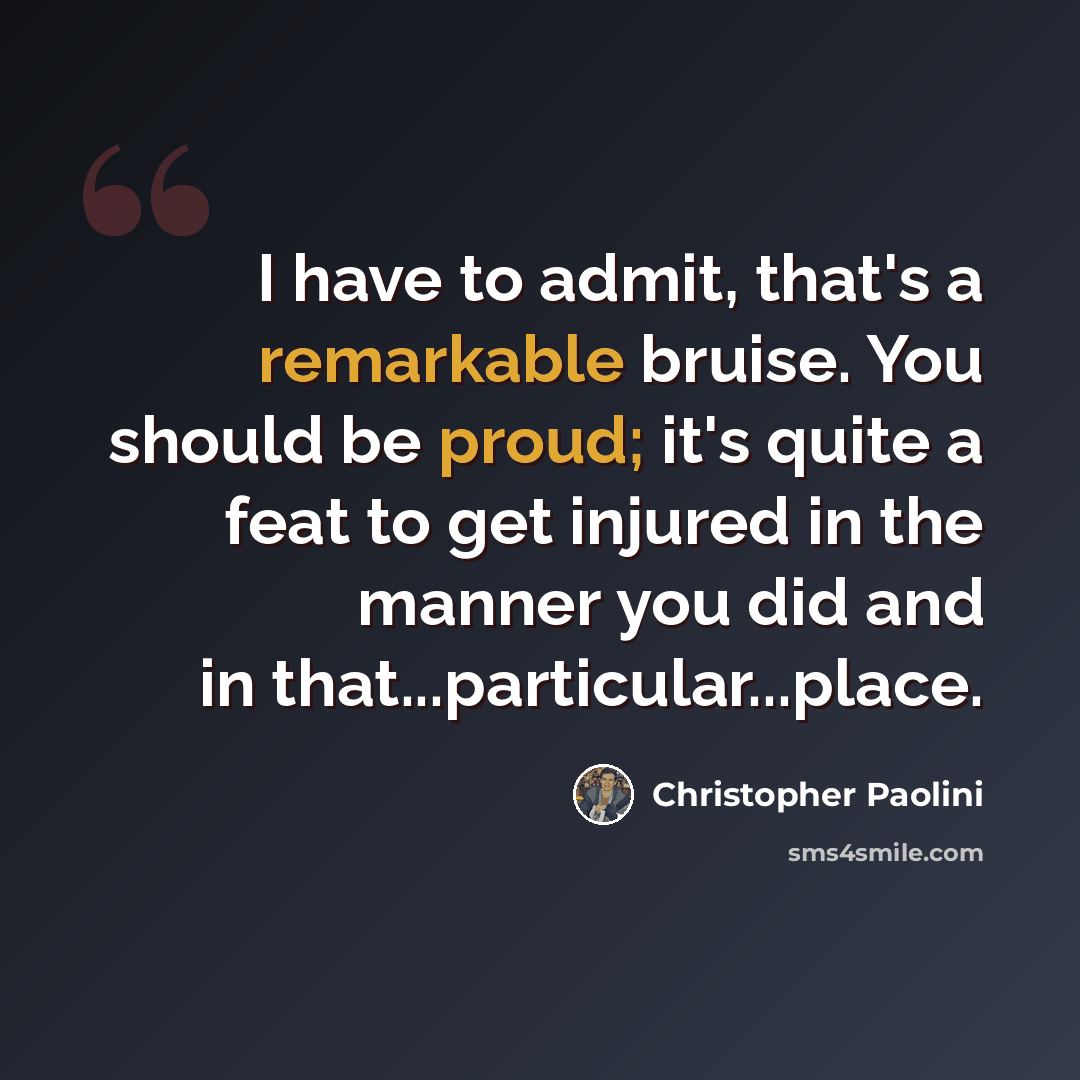 “I have to admit, that's a remarkable bruise. You should be proud; it's quite a feat to get injured in the manner you did and in that...particular...place.” quote by Christopher Paolini