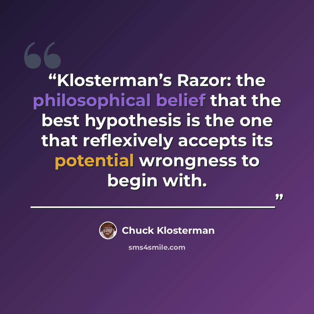 “Klosterman’s Razor: the philosophical belief that the best hypothesis is the one that reflexively accepts its potential wrongness to begin with. _____________________________” quote by Chuck Klosterman