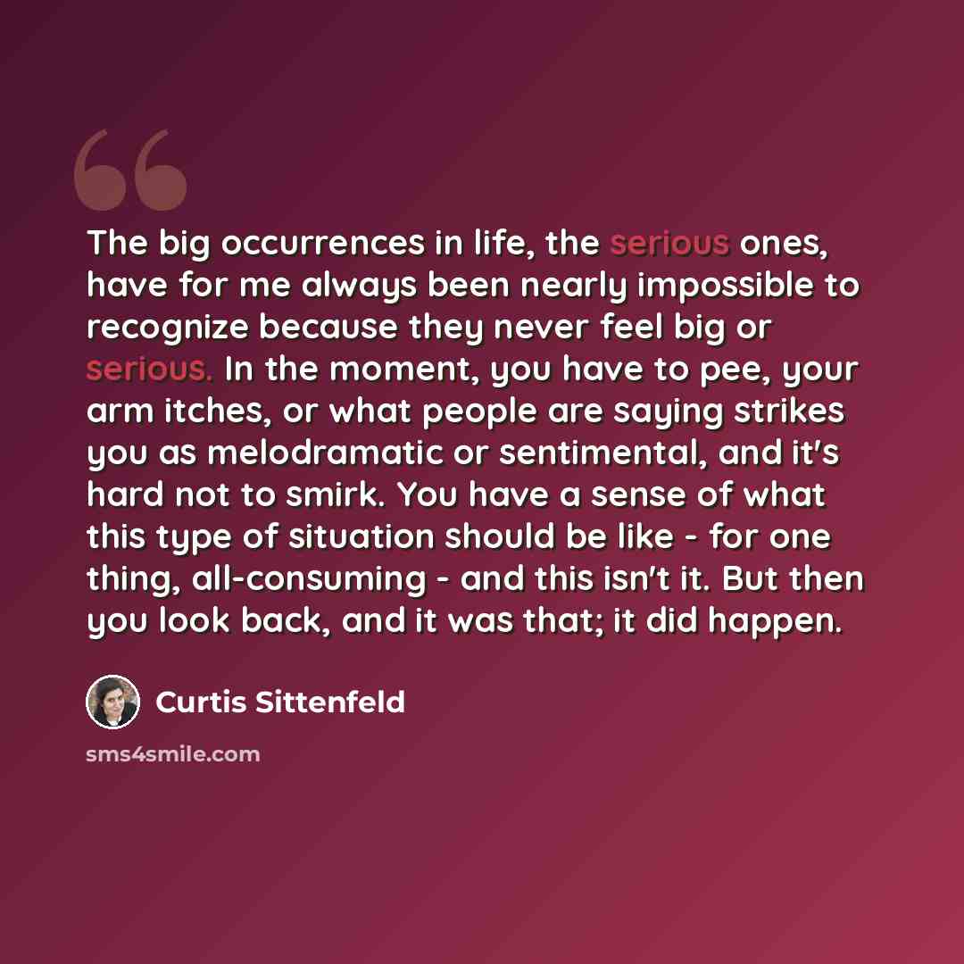 “The big occurrences in life, the serious ones, have for me always been nearly impossible to recognize because they never feel big or serious. In the moment, you have to pee, your arm itches, or what people are saying strikes you as melodramatic or sentimental, and it's hard not to smirk. You have…” quote by Curtis Sittenfeld