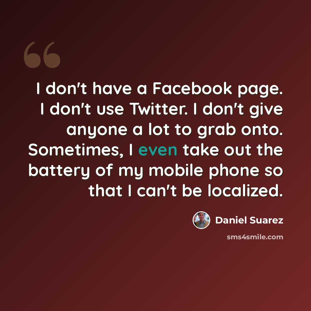 “I don't have a Facebook page. I don't use Twitter. I don't give anyone a lot to grab onto. Sometimes, I even take out the battery of my mobile phone so that I can't be localized.” quote by Daniel Suarez