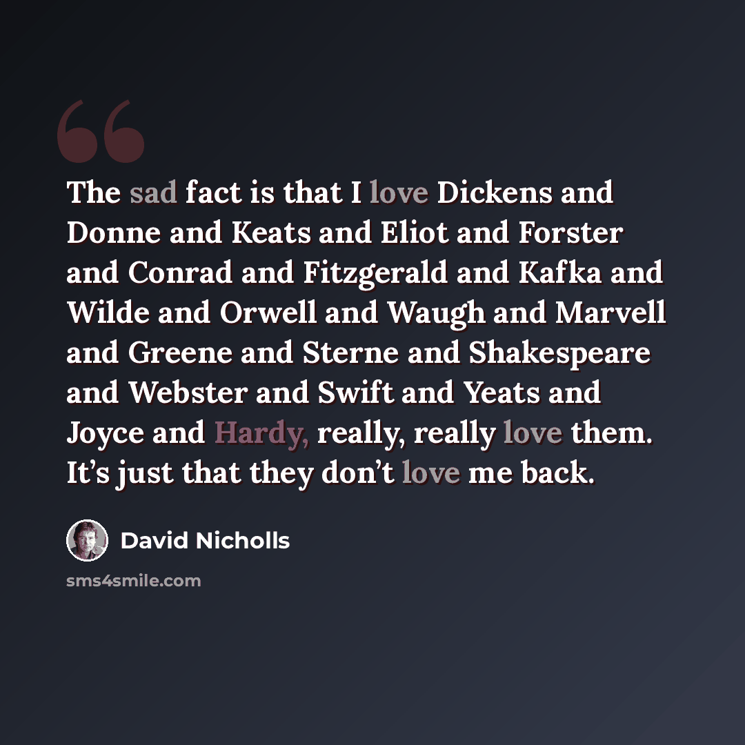 “The sad fact is that I love Dickens and Donne and Keats and Eliot and Forster and Conrad and Fitzgerald and Kafka and Wilde and Orwell and Waugh and Marvell and Greene and Sterne and Shakespeare and Webster and Swift and Yeats and Joyce and Hardy, really, really love them. It’s just that they…” quote by David Nicholls