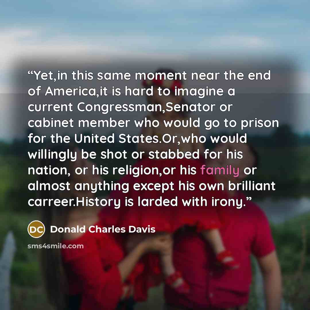 “Yet,in this same moment near the end of America,it is hard to imagine a current Congressman,Senator or cabinet member who would go to prison for the United States.Or,who would willingly be shot or stabbed for his nation, or his religion,or his family or almost anything except his own brilliant…” quote by Donald Charles Davis