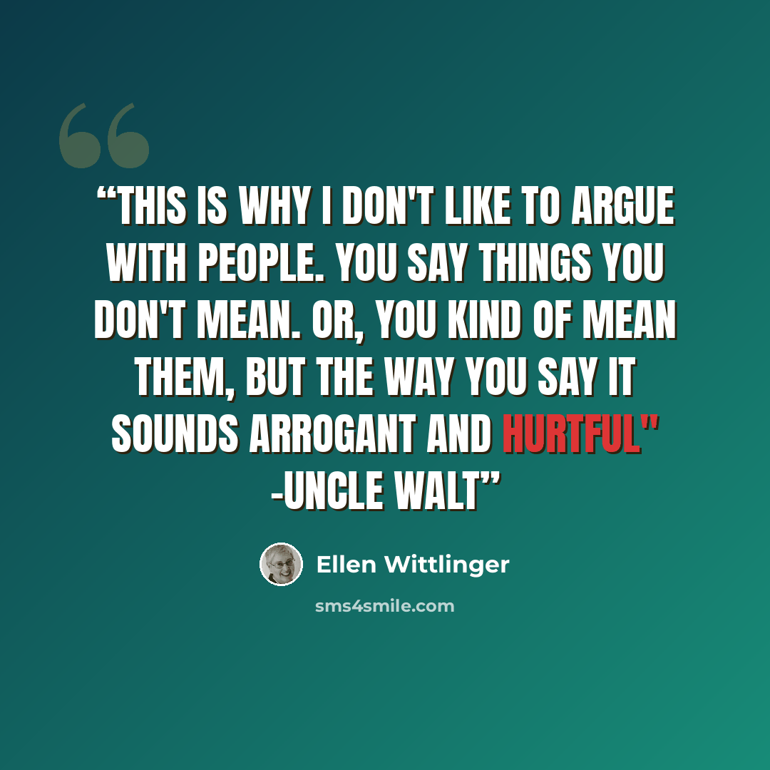 “This is why I don't like to argue with people. You say things you don't mean. Or, you kind of mean them, but the way you say it sounds arrogant and hurtful" -Uncle Walt” quote by Ellen Wittlinger