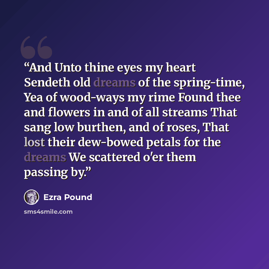 “And Unto thine eyes my heart Sendeth old dreams of the spring-time, Yea of wood-ways my rime Found thee and flowers in and of all streams That sang low burthen, and of roses, That lost their dew-bowed petals for the dreams We scattered o'er them passing by.” quote by Ezra Pound