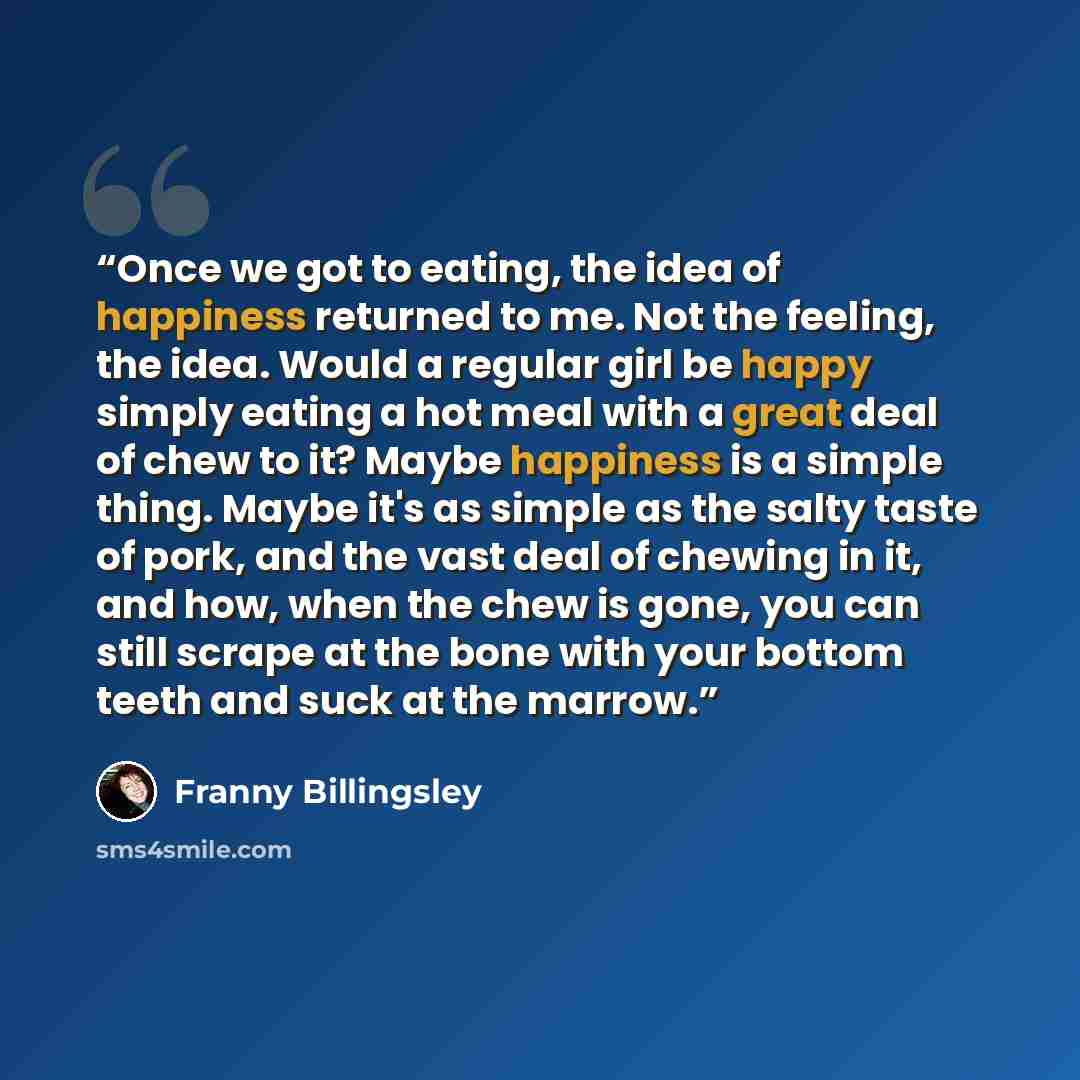 “Once we got to eating, the idea of happiness returned to me. Not the feeling, the idea. Would a regular girl be happy simply eating a hot meal with a great deal of chew to it? Maybe happiness is a simple thing. Maybe it's as simple as the salty taste of pork, and the vast deal of chewing in it…” quote by Franny Billingsley