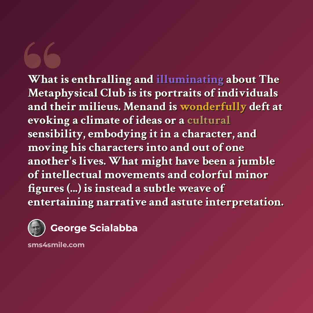 “What is enthralling and illuminating about The Metaphysical Club is its portraits of individuals and their milieus. Menand is wonderfully deft at evoking a climate of ideas or a cultural sensibility, embodying it in a character, and moving his characters into and out of one another's lives. What…” quote by George Scialabba